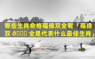 哪些生肖命格福禄双全呢「福禄双 🕊 全是代表什么最佳生肖」